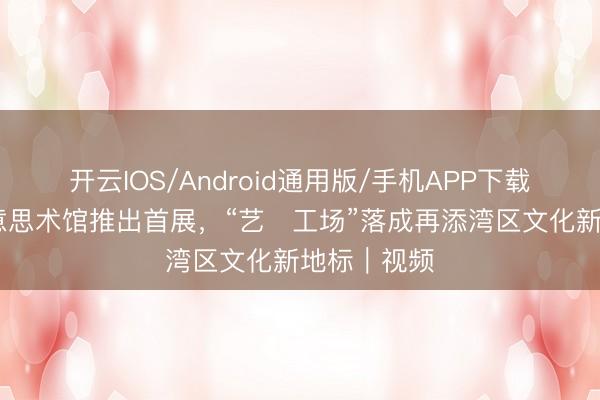 开云IOS/Android通用版/手机APP下载 江门贤好意思术馆推出首展，“艺・工场”落成再添湾区文化新地标｜视频