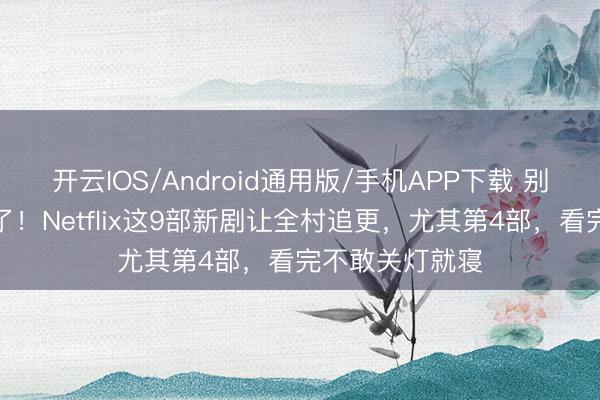 开云IOS/Android通用版/手机APP下载 别再刷土味视频了！Netflix这9部新剧让全村追更，尤其第4部，看完不敢关灯就寝