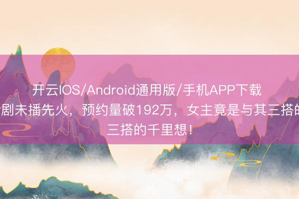 开云IOS/Android通用版/手机APP下载 梁想伟新剧未播先火，预约量破192万，女主竟是与其三搭的千里想！