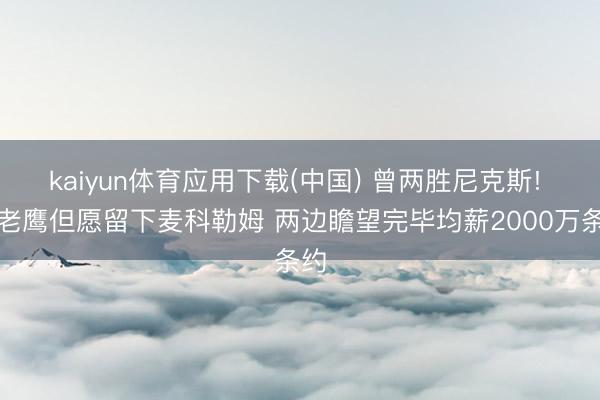 kaiyun体育应用下载(中国) 曾两胜尼克斯! 曝老鹰但愿留下麦科勒姆 两边瞻望完毕均薪2000万条约