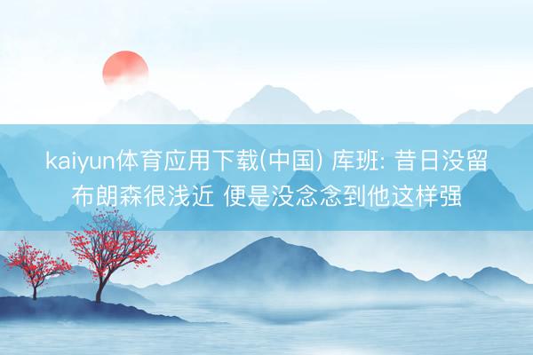 kaiyun体育应用下载(中国) 库班: 昔日没留布朗森很浅近 便是没念念到他这样强