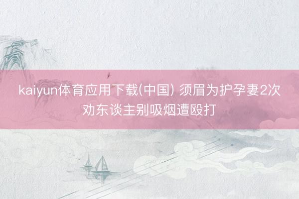 kaiyun体育应用下载(中国) 须眉为护孕妻2次劝东谈主别吸烟遭殴打
